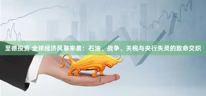 至德投资 全球经济风暴来袭：石油、战争、关税与央行失灵的致命交织