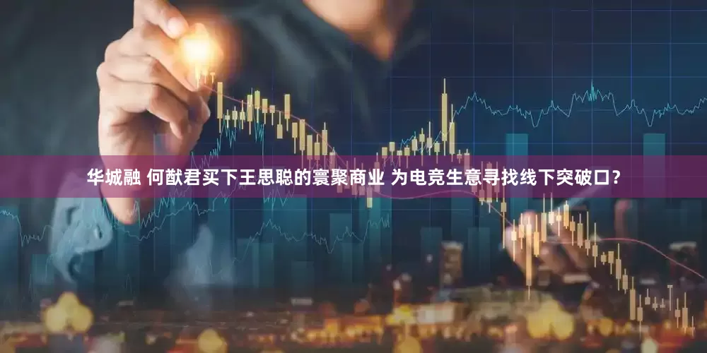 华城融 何猷君买下王思聪的寰聚商业 为电竞生意寻找线下突破口？