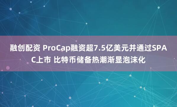 融创配资 ProCap融资超7.5亿美元并通过SPAC上市 比特币储备热潮渐显泡沫化