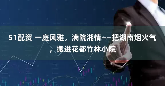 51配资 一庭风雅，满院湘情——把湖南烟火气，搬进花都竹林小院