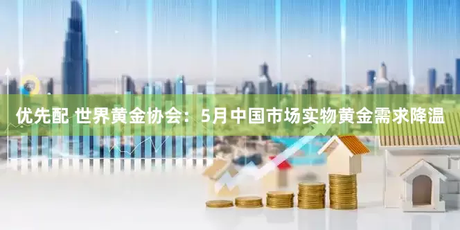 优先配 世界黄金协会：5月中国市场实物黄金需求降温