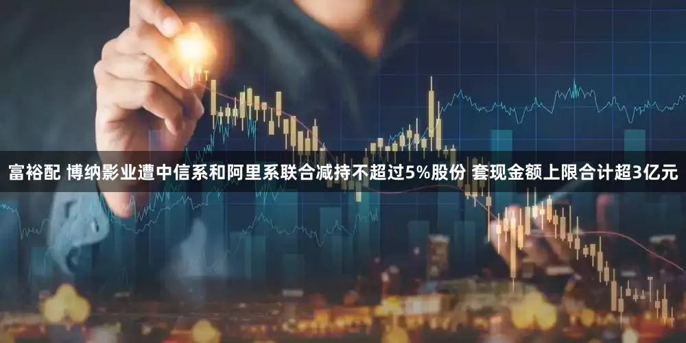 富裕配 博纳影业遭中信系和阿里系联合减持不超过5%股份 套现金额上限合计超3亿元