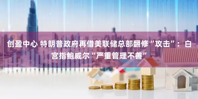 创盈中心 特朗普政府再借美联储总部翻修“攻击”：白宫指鲍威尔“严重管理不善”