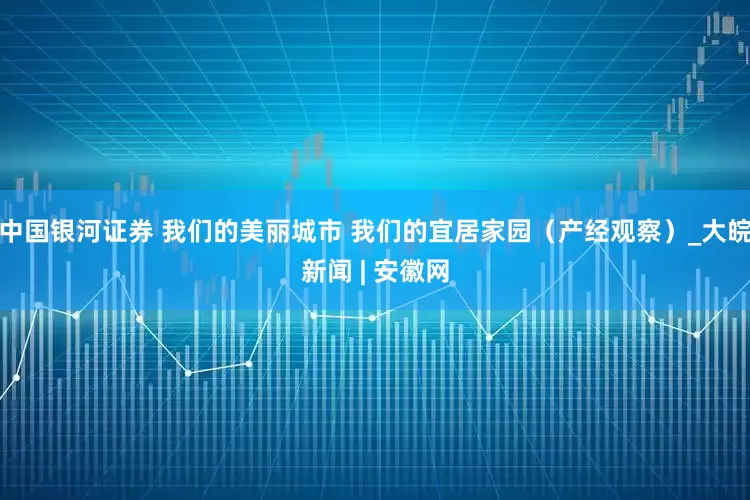 中国银河证券 我们的美丽城市 我们的宜居家园（产经观察）_大皖新闻 | 安徽网