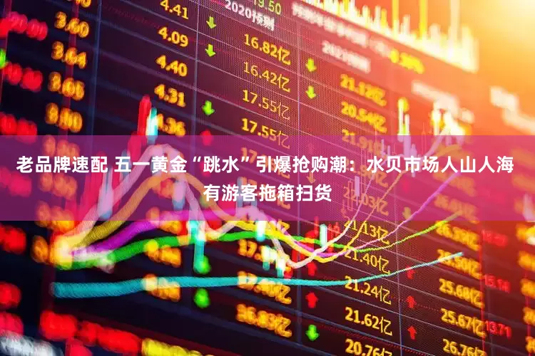 老品牌速配 五一黄金“跳水”引爆抢购潮：水贝市场人山人海 有游客拖箱扫货