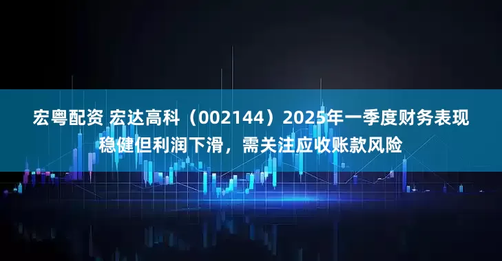 宏粤配资 宏达高科（002144）2025年一季度财务表现稳健但利润下滑，需关注应收账款风险