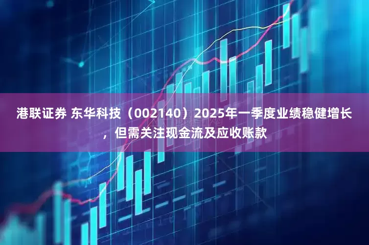 港联证券 东华科技（002140）2025年一季度业绩稳健增长，但需关注现金流及应收账款