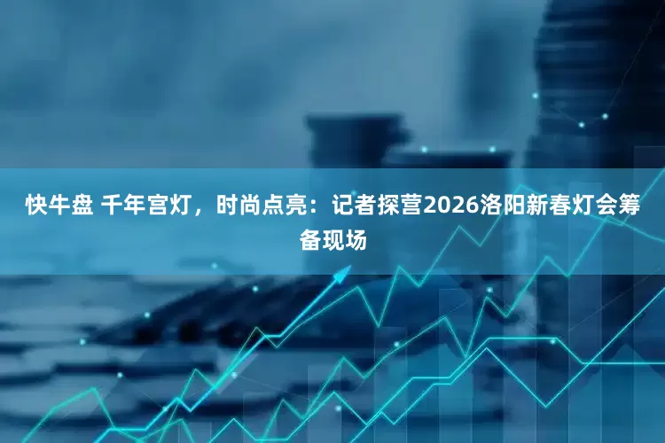 快牛盘 千年宫灯，时尚点亮：记者探营2026洛阳新春灯会筹备现场