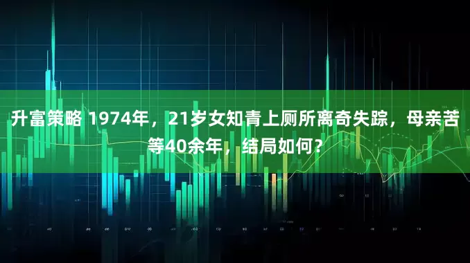 升富策略 1974年，21岁女知青上厕所离奇失踪，母亲苦等40余年，结局如何？