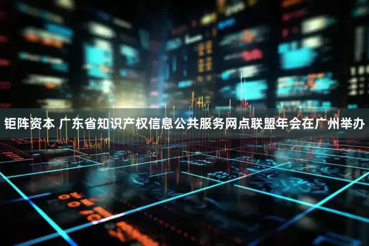 钜阵资本 广东省知识产权信息公共服务网点联盟年会在广州举办